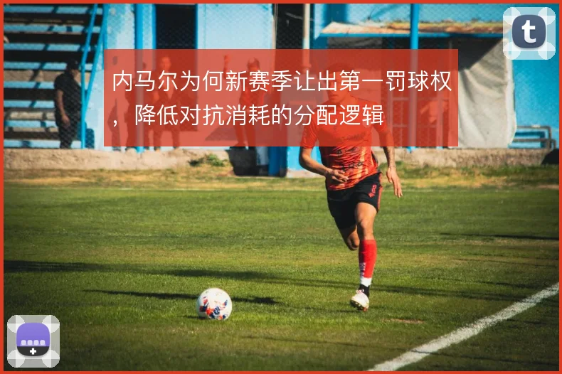 内马尔为何新赛季让出第一罚球权，降低对抗消耗的分配逻辑