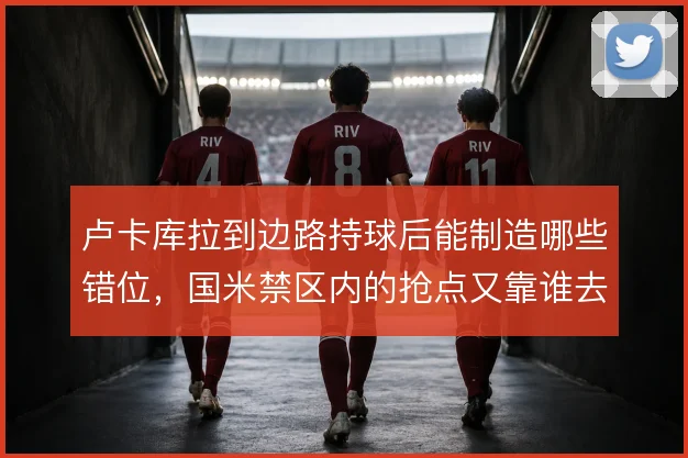 卢卡库拉到边路持球后能制造哪些错位，国米禁区内的抢点又靠谁去接