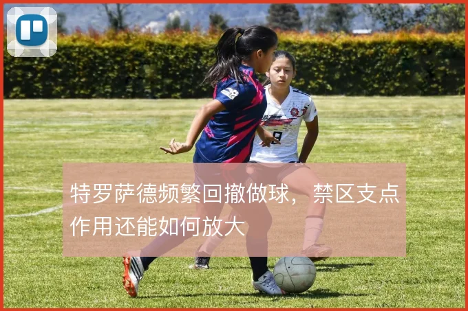 特罗萨德频繁回撤做球，禁区支点作用还能如何放大