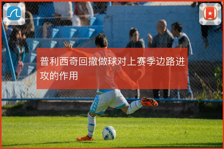 普利西奇回撤做球对上赛季边路进攻的作用
