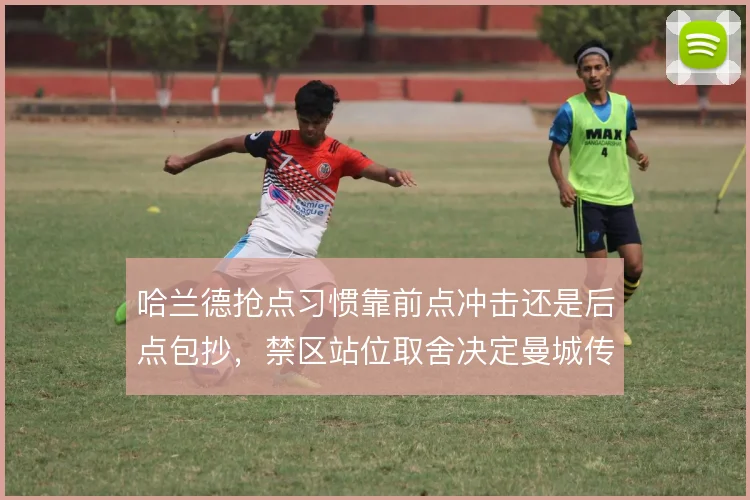 哈兰德抢点习惯靠前点冲击还是后点包抄,禁区站位取舍决定曼城传中收益