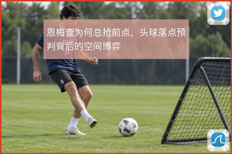 恩梅查为何总抢前点，头球落点预判背后的空间博弈
