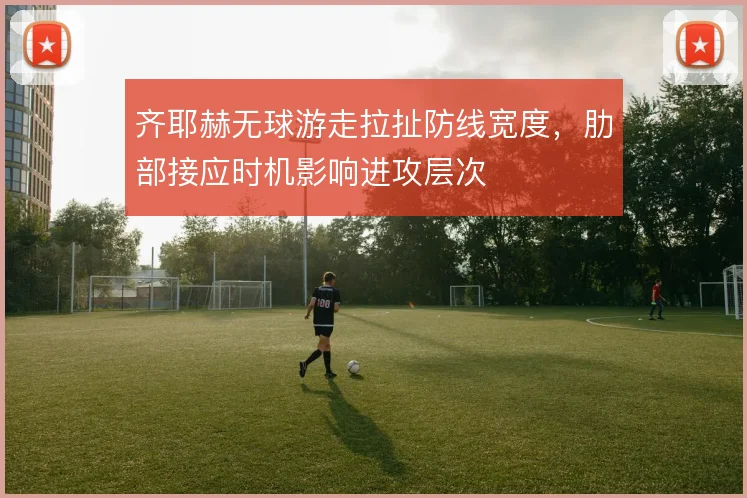 齐耶赫无球游走拉扯防线宽度，肋部接应时机影响进攻层次