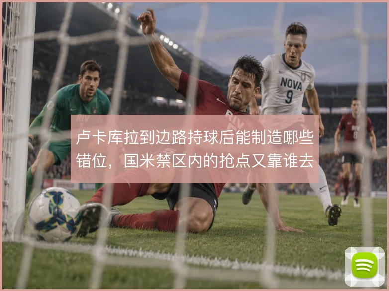 卢卡库拉到边路持球后能制造哪些错位，国米禁区内的抢点又靠谁去接