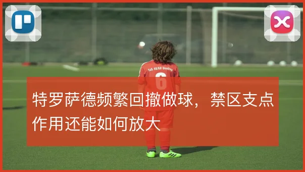 特罗萨德频繁回撤做球，禁区支点作用还能如何放大