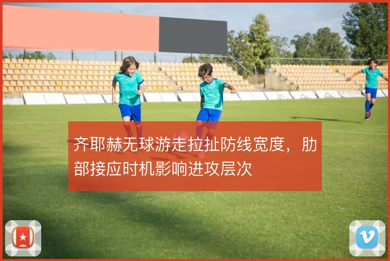 齐耶赫无球游走拉扯防线宽度，肋部接应时机影响进攻层次