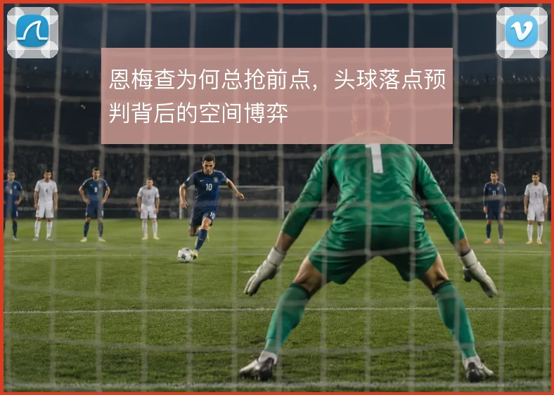 恩梅查为何总抢前点,头球落点预判背后的空间博弈
