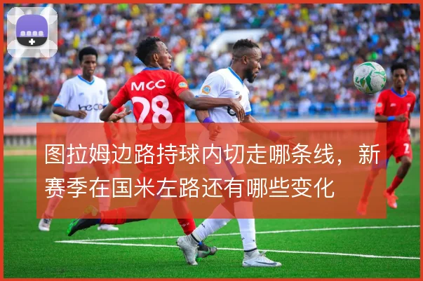 图拉姆边路持球内切走哪条线，新赛季在国米左路还有哪些变化
