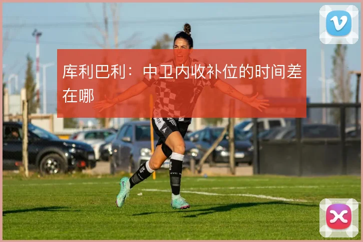库利巴利：中卫内收补位的时间差在哪