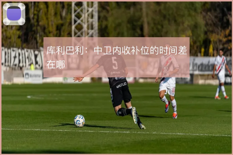 库利巴利：中卫内收补位的时间差在哪