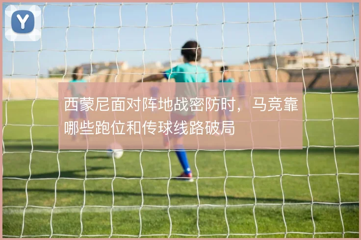 西蒙尼面对阵地战密防时，马竞靠哪些跑位和传球线路破局